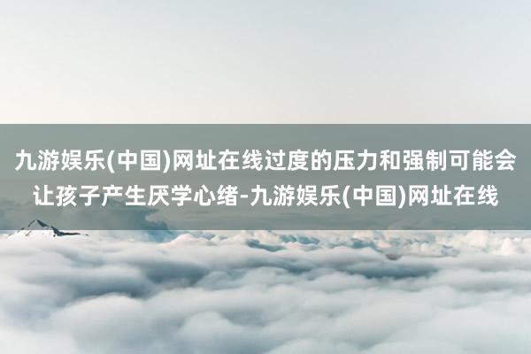九游娱乐(中国)网址在线过度的压力和强制可能会让孩子产生厌学心绪-九游娱乐(中国)网址在线
