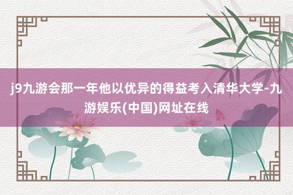j9九游会那一年他以优异的得益考入清华大学-九游娱乐(中国)网址在线