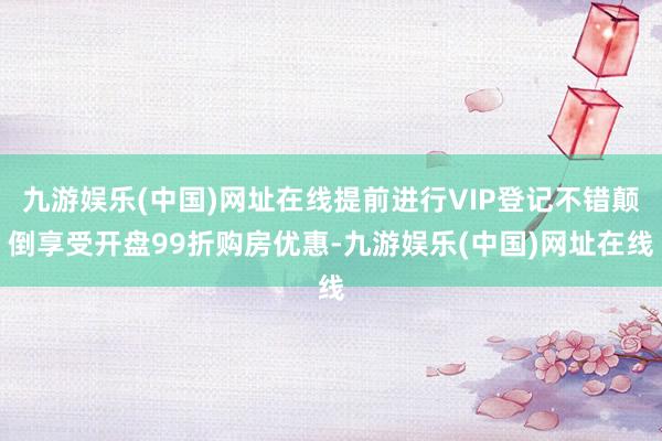 九游娱乐(中国)网址在线提前进行VIP登记不错颠倒享受开盘99折购房优惠-九游娱乐(中国)网址在线