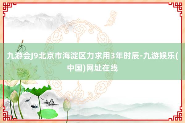 九游会J9北京市海淀区力求用3年时辰-九游娱乐(中国)网址在线