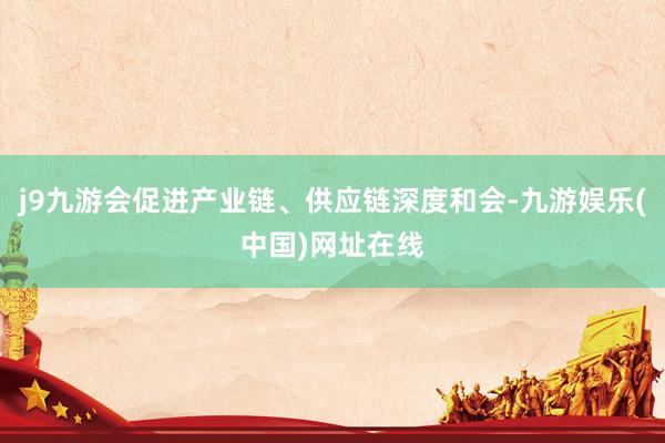 j9九游会促进产业链、供应链深度和会-九游娱乐(中国)网址在线