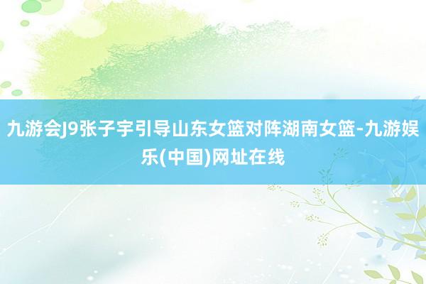 九游会J9张子宇引导山东女篮对阵湖南女篮-九游娱乐(中国)网址在线